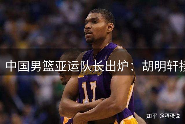 中国男篮亚运队长出炉：胡明轩接替赵继伟 第2次任队长率队出征