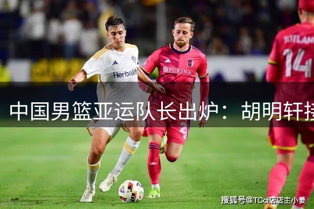 中国男篮亚运队长出炉：胡明轩接替赵继伟 第2次任队长率队出征