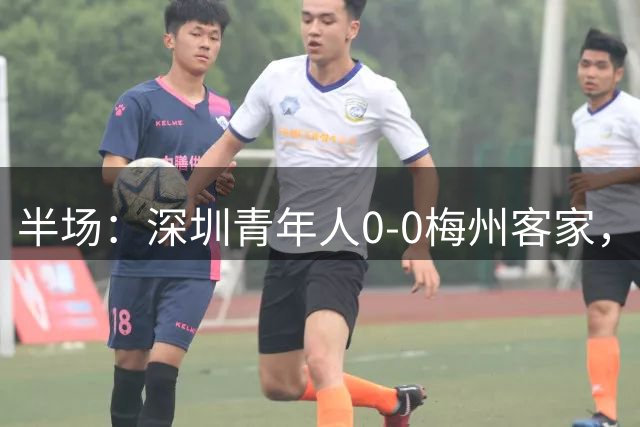 半场：深圳青年人0-0梅州客家，特里布莱失点，杨一虎染红